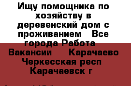 Ищу помощника по хозяйству в деревенский дом с проживанием - Все города Работа » Вакансии   . Карачаево-Черкесская респ.,Карачаевск г.